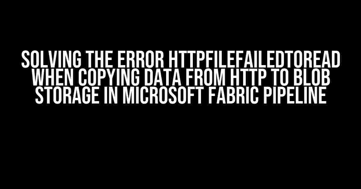 Solving the Error HttpFileFailedToRead when Copying Data from HTTP to Blob Storage in Microsoft Fabric pipeline